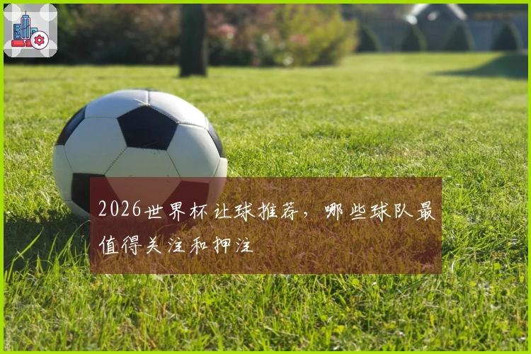 2026世界杯让球推荐，哪些球队最值得关注和押注