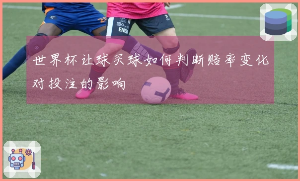 世界杯让球买球如何判断赔率变化对投注的影响