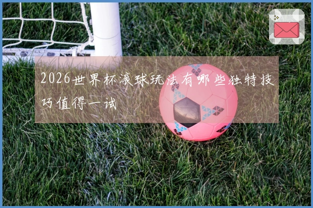 2026世界杯滚球玩法有哪些独特技巧值得一试